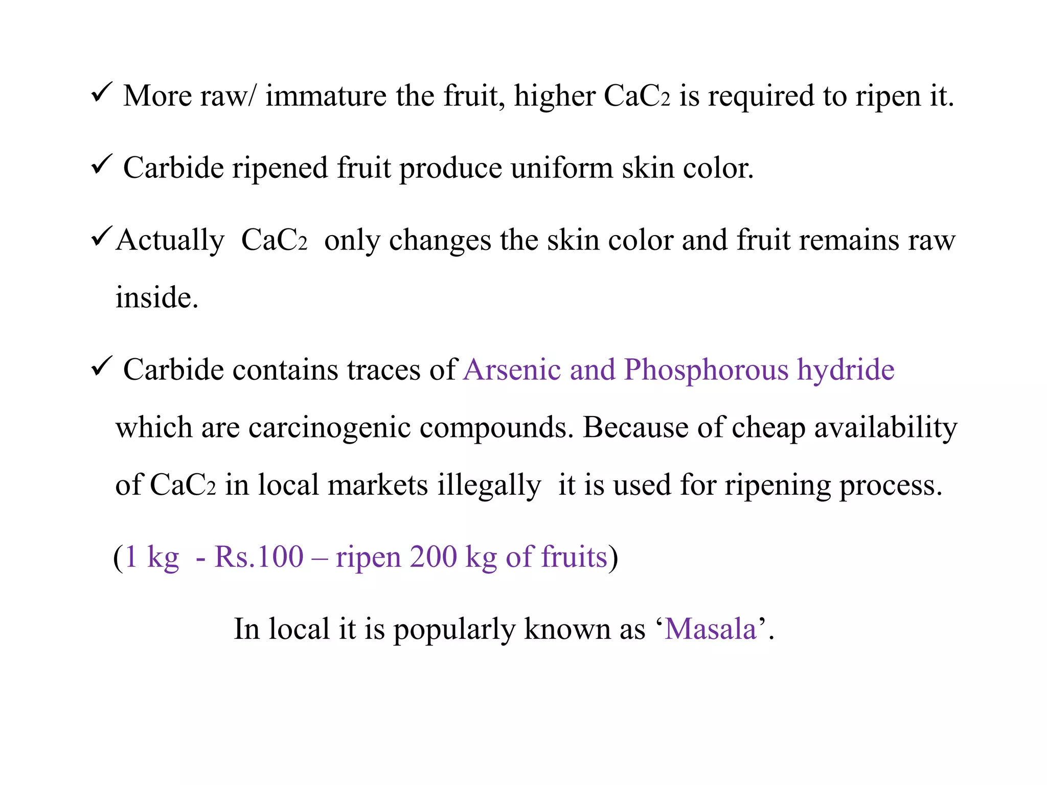  More raw/ immature the fruit, higher CaC2 is required to ripen it.
 Carbide ripened fruit produce uniform skin color.
Actually CaC2 only changes the skin color and fruit remains raw
inside.
 Carbide contains traces of Arsenic and Phosphorous hydride
which are carcinogenic compounds. Because of cheap availability
of CaC2 in local markets illegally it is used for ripening process.
(1 kg - Rs.100 – ripen 200 kg of fruits)
In local it is popularly known as ‘Masala’.
 