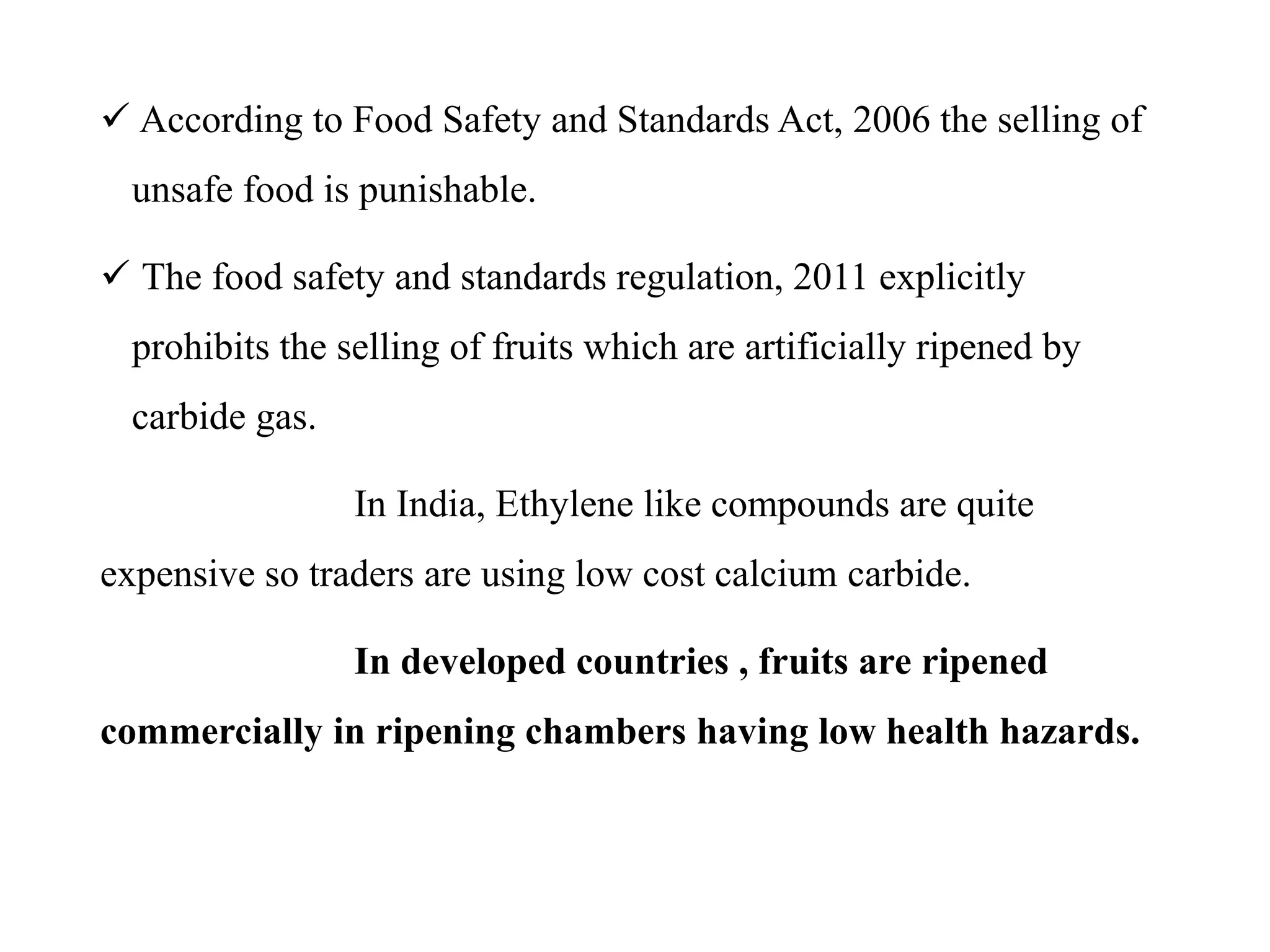  According to Food Safety and Standards Act, 2006 the selling of
unsafe food is punishable.
 The food safety and standards regulation, 2011 explicitly
prohibits the selling of fruits which are artificially ripened by
carbide gas.
In India, Ethylene like compounds are quite
expensive so traders are using low cost calcium carbide.
In developed countries , fruits are ripened
commercially in ripening chambers having low health hazards.
 