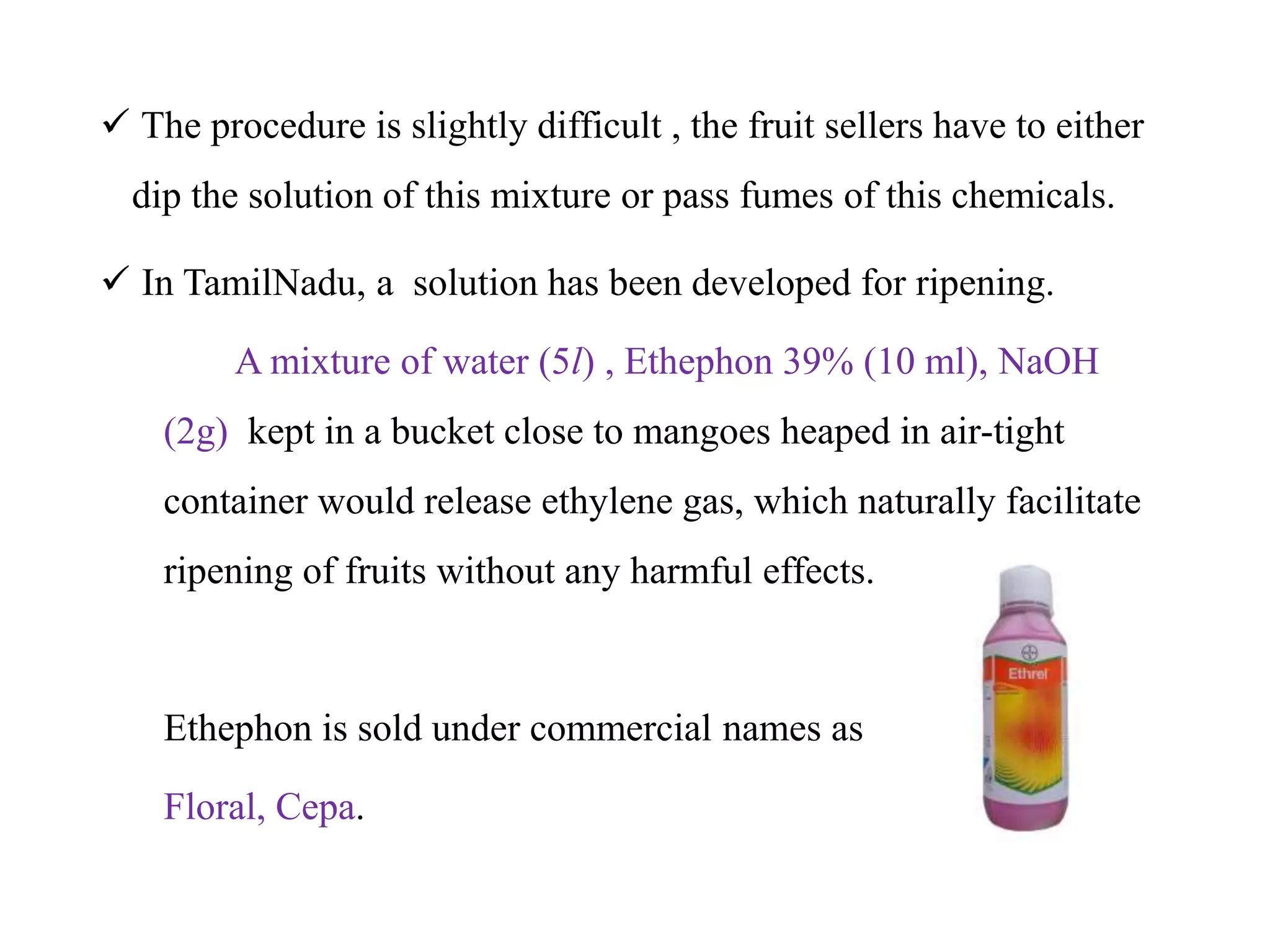  The procedure is slightly difficult , the fruit sellers have to either
dip the solution of this mixture or pass fumes of this chemicals.
 In TamilNadu, a solution has been developed for ripening.
A mixture of water (5l) , Ethephon 39% (10 ml), NaOH
(2g) kept in a bucket close to mangoes heaped in air-tight
container would release ethylene gas, which naturally facilitate
ripening of fruits without any harmful effects.
Ethephon is sold under commercial names as
Floral, Cepa.
 