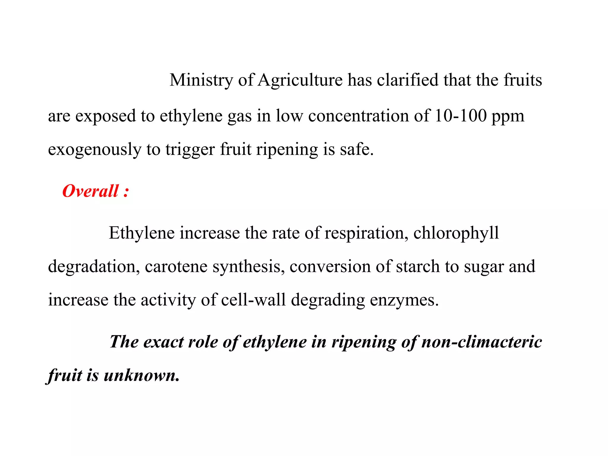 Ministry of Agriculture has clarified that the fruits
are exposed to ethylene gas in low concentration of 10-100 ppm
exogenously to trigger fruit ripening is safe.
Overall :
Ethylene increase the rate of respiration, chlorophyll
degradation, carotene synthesis, conversion of starch to sugar and
increase the activity of cell-wall degrading enzymes.
The exact role of ethylene in ripening of non-climacteric
fruit is unknown.
 