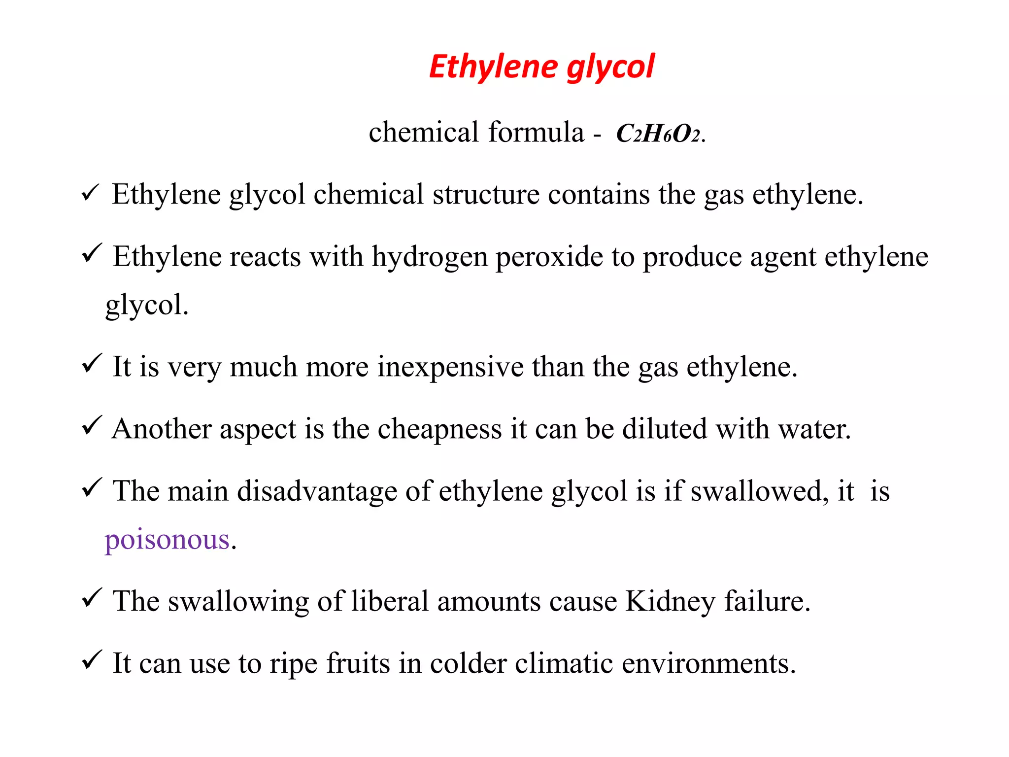 Ethylene glycol
chemical formula - C2H6O2.
 Ethylene glycol chemical structure contains the gas ethylene.
 Ethylene reacts with hydrogen peroxide to produce agent ethylene
glycol.
 It is very much more inexpensive than the gas ethylene.
 Another aspect is the cheapness it can be diluted with water.
 The main disadvantage of ethylene glycol is if swallowed, it is
poisonous.
 The swallowing of liberal amounts cause Kidney failure.
 It can use to ripe fruits in colder climatic environments.
 