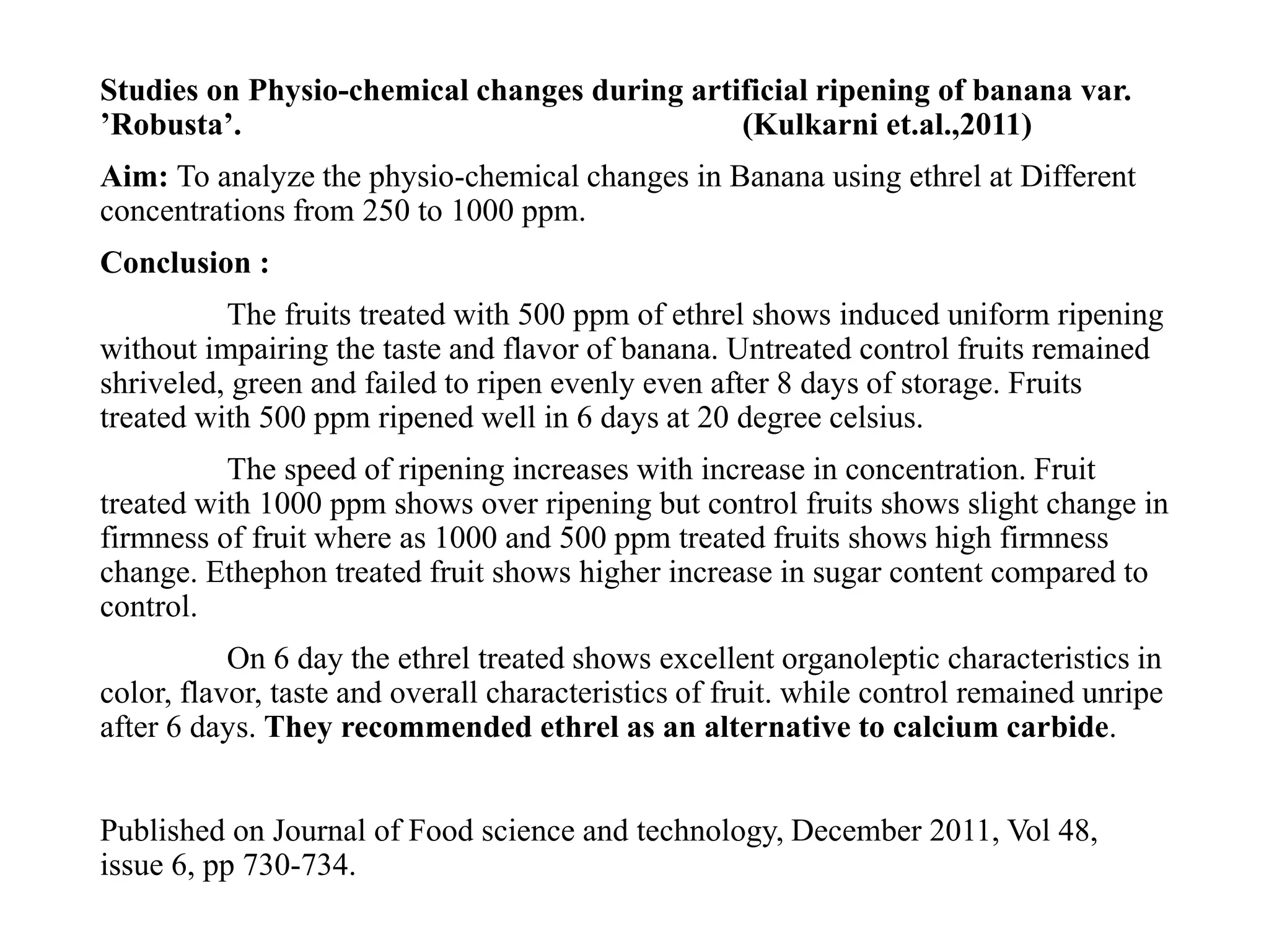 Studies on Physio-chemical changes during artificial ripening of banana var.
’Robusta’. (Kulkarni et.al.,2011)
Aim: To analyze the physio-chemical changes in Banana using ethrel at Different
concentrations from 250 to 1000 ppm.
Conclusion :
The fruits treated with 500 ppm of ethrel shows induced uniform ripening
without impairing the taste and flavor of banana. Untreated control fruits remained
shriveled, green and failed to ripen evenly even after 8 days of storage. Fruits
treated with 500 ppm ripened well in 6 days at 20 degree celsius.
The speed of ripening increases with increase in concentration. Fruit
treated with 1000 ppm shows over ripening but control fruits shows slight change in
firmness of fruit where as 1000 and 500 ppm treated fruits shows high firmness
change. Ethephon treated fruit shows higher increase in sugar content compared to
control.
On 6 day the ethrel treated shows excellent organoleptic characteristics in
color, flavor, taste and overall characteristics of fruit. while control remained unripe
after 6 days. They recommended ethrel as an alternative to calcium carbide.
Published on Journal of Food science and technology, December 2011, Vol 48,
issue 6, pp 730-734.
 