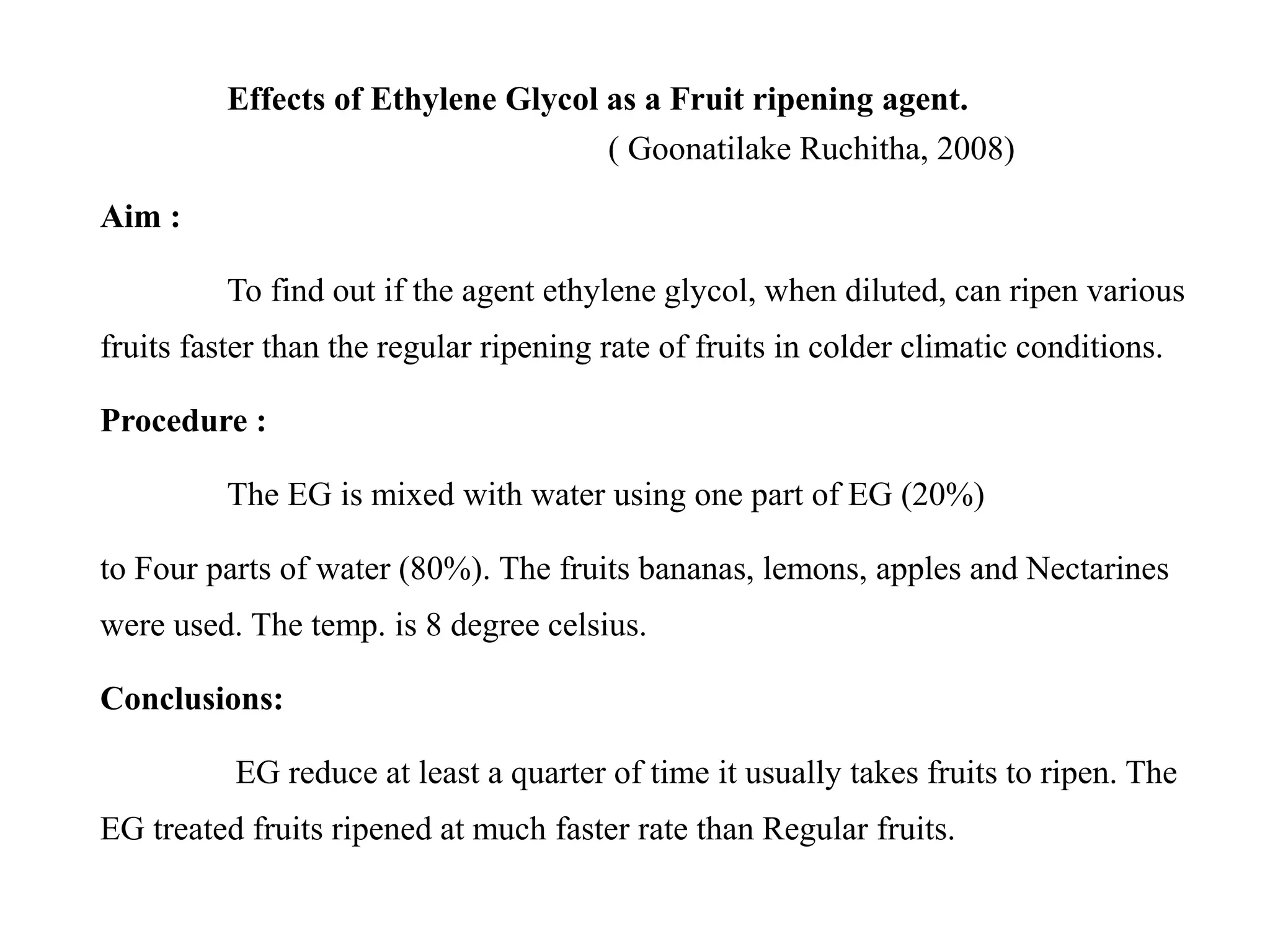 Effects of Ethylene Glycol as a Fruit ripening agent.
( Goonatilake Ruchitha, 2008)
Aim :
To find out if the agent ethylene glycol, when diluted, can ripen various
fruits faster than the regular ripening rate of fruits in colder climatic conditions.
Procedure :
The EG is mixed with water using one part of EG (20%)
to Four parts of water (80%). The fruits bananas, lemons, apples and Nectarines
were used. The temp. is 8 degree celsius.
Conclusions:
EG reduce at least a quarter of time it usually takes fruits to ripen. The
EG treated fruits ripened at much faster rate than Regular fruits.
 