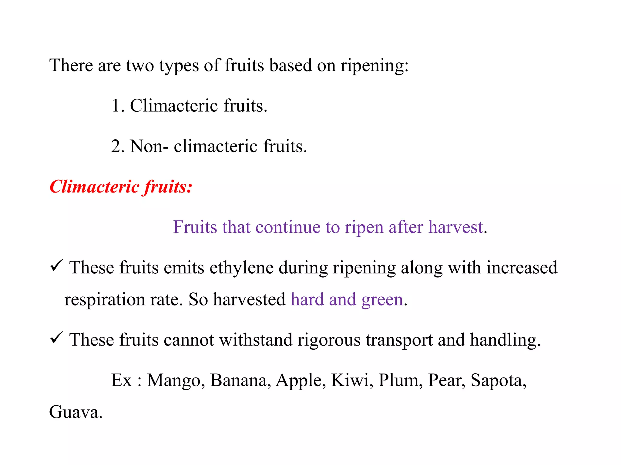 There are two types of fruits based on ripening:
1. Climacteric fruits.
2. Non- climacteric fruits.
Climacteric fruits:
Fruits that continue to ripen after harvest.
 These fruits emits ethylene during ripening along with increased
respiration rate. So harvested hard and green.
 These fruits cannot withstand rigorous transport and handling.
Ex : Mango, Banana, Apple, Kiwi, Plum, Pear, Sapota,
Guava.
 