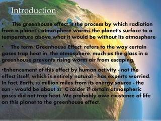 Introduction:-
• The greenhouse effect is the process by which radiation
from a planet's atmosphere warms the planet's surface to a
temperature above what it would be without its atmosphere
• The term 'Greenhouse Effect' refers to the way certain
gases trap heat in the atmosphere, much as the glass in a
greenhouse prevents rising warm air from escaping.
•Enhancement of this effect by human activity - not the
effect itself, which is entirely natural - has experts worried.
In fact, Earth, 93 million miles from its energy source - the
sun - would be about 32° C colder if certain atmospheric
gases did not trap heat. We probably owe existence of life
on this planet to the greenhouse effect.
 