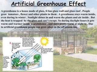 Artificial Greenhouse Effect
A greenhouse is a house made of glass. It has glass wall and glass roof . People
grow tomatoes , flower and other plants in them . A greenhouse stays warm inside,
even during in winter . Sunlight shines in and warm the plants and air inside . But
the heat is trapped by the glass and can’t escape. So during daylight hours it gets
warm and warmer inside a greenhouse , and stays pretty warm at night to . Due
to artificial greenhouse people can grow plant in the off season too.
 