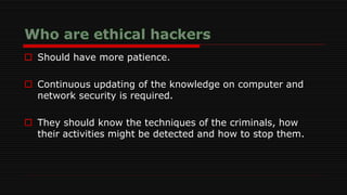  Should have more patience.
 Continuous updating of the knowledge on computer and
network security is required.
 They should know the techniques of the criminals, how
their activities might be detected and how to stop them.
 