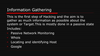 Information Gathering
This is the first step of Hacking and the aim is to
gather as much information as possible about the
system or Target.This is mostly done in a passive state
Includes:
• Passive Network Monitoring
• Whois
• Locating and identifying Host
• Google
 