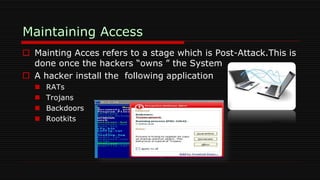  Mainting Acces refers to a stage which is Post-Attack.This is
done once the hackers “owns ” the System
 A hacker install the following application
 RATs
 Trojans
 Backdoors
 Rootkits
 