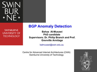 BGP Anomaly Detection
Bahaa Al-Musawi
PhD candidate
Supervisors: Dr. Philip Branch and Prof.
Grenville Armitage
balmusawi@swin.edu.au
Centre for Advanced Internet Architectures (CAIA)
Swinburne University of Technology
 