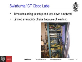http://caia.swin.edu.au balmusawi@swin.edu.au 11 June 2015 31CAIA Seminar
Swinburne/ICT Cisco Labs
• Time consuming to setup and tear-down a network
• Limited availability of labs because of teaching
 