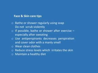 o Bathe or shower regularly using soap
Do not scrub violently
o If possible, bathe or shower after exercise –
especially after sweating
o Use antiperspirants decreases perspiration
and cover odor with a manly smell
o Wear clean clothes
o Reduce stress levels which irritates the skin
o Maintain a healthy diet
Face & Skin care tips
 