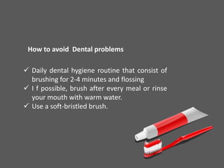 How to avoid Dental problems
 Daily dental hygiene routine that consist of
brushing for 2-4 minutes and flossing
 I f possible, brush after every meal or rinse
your mouth with warm water.
 Use a soft-bristled brush.
 