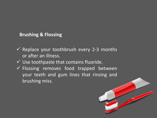 Brushing & Flossing
 Replace your toothbrush every 2-3 months
or after an illness.
 Use toothpaste that contains fluoride.
 Flossing removes food trapped between
your teeth and gum lines that rinsing and
brushing miss.
 