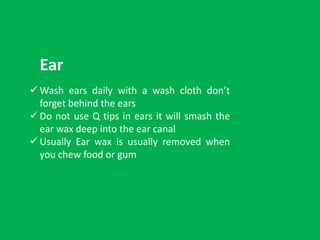  Wash ears daily with a wash cloth don’t
forget behind the ears
 Do not use Q tips in ears it will smash the
ear wax deep into the ear canal
 Usually Ear wax is usually removed when
you chew food or gum
Ear
 