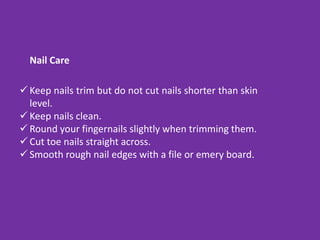  Keep nails trim but do not cut nails shorter than skin
level.
 Keep nails clean.
 Round your fingernails slightly when trimming them.
 Cut toe nails straight across.
 Smooth rough nail edges with a file or emery board.
Nail Care
 