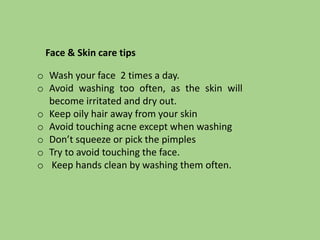 o Wash your face 2 times a day.
o Avoid washing too often, as the skin will
become irritated and dry out.
o Keep oily hair away from your skin
o Avoid touching acne except when washing
o Don’t squeeze or pick the pimples
o Try to avoid touching the face.
o Keep hands clean by washing them often.
Face & Skin care tips
 