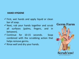  First, wet hands and apply liquid or clean
bar of soap.
 Next, rub your hands together and scrub
all surfaces (palms, fingers, and in
between).
 Continue for 10-15 seconds. Soap
combined with the scrubbing action that
helps remove germs.
 Rinse well and dry your hands.
HAND HYGIENE
 