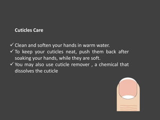  Clean and soften your hands in warm water.
 To keep your cuticles neat, push them back after
soaking your hands, while they are soft.
 You may also use cuticle remover , a chemical that
dissolves the cuticle
Cuticles Care
 