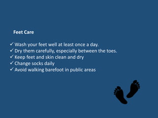  Wash your feet well at least once a day.
 Dry them carefully, especially between the toes.
 Keep feet and skin clean and dry
 Change socks daily
 Avoid walking barefoot in public areas
Feet Care
 