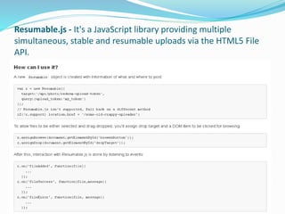 Resumable.js - It's a JavaScript library providing multiple
simultaneous, stable and resumable uploads via the HTML5 File
...