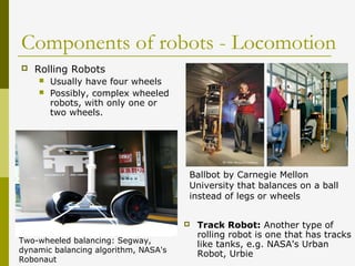 Components of robots - Locomotion
 Rolling Robots
 Usually have four wheels
 Possibly, complex wheeled
robots, with only one or
two wheels.
 Track Robot: Another type of
rolling robot is one that has tracks
like tanks, e.g. NASA's Urban
Robot, Urbie
Two-wheeled balancing: Segway,
dynamic balancing algorithm, NASA's
Robonaut
Ballbot by Carnegie Mellon
University that balances on a ball
instead of legs or wheels
 
