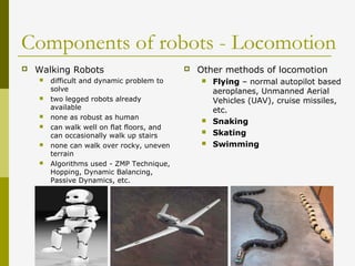 Components of robots - Locomotion
 Walking Robots
 difficult and dynamic problem to
solve
 two legged robots already
available
 none as robust as human
 can walk well on flat floors, and
can occasionally walk up stairs
 none can walk over rocky, uneven
terrain
 Algorithms used - ZMP Technique,
Hopping, Dynamic Balancing,
Passive Dynamics, etc.
 Other methods of locomotion
 Flying – normal autopilot based
aeroplanes, Unmanned Aerial
Vehicles (UAV), cruise missiles,
etc.
 Snaking
 Skating
 Swimming
 