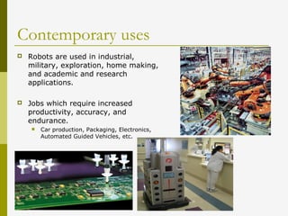 Contemporary uses
 Robots are used in industrial,
military, exploration, home making,
and academic and research
applications.
 Jobs which require increased
productivity, accuracy, and
endurance.
 Car production, Packaging, Electronics,
Automated Guided Vehicles, etc.
 