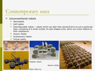 Contemporary uses
 Unconventional robots
 Nanorobots
 Soft robots
 Reconfigurable robots – robots which can alter their physical form to suit a particular
task, consisting of a small number of cube shaped units, which can move relative to
their neighbours.
 Swarm robots
 Evolutionary robots
 Virtual reality
Modular robots
Nano robot car
Swarm robots
 
