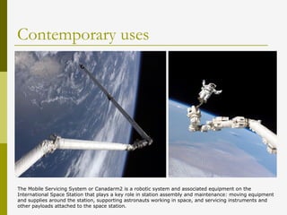 Contemporary uses
The Mobile Servicing System or Canadarm2 is a robotic system and associated equipment on the
International Space Station that plays a key role in station assembly and maintenance: moving equipment
and supplies around the station, supporting astronauts working in space, and servicing instruments and
other payloads attached to the space station.
 