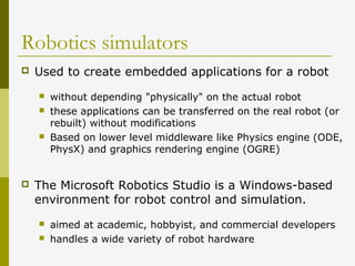 Robotics simulators
 Used to create embedded applications for a robot
 without depending "physically" on the actual robot
 these applications can be transferred on the real robot (or
rebuilt) without modifications
 Based on lower level middleware like Physics engine (ODE,
PhysX) and graphics rendering engine (OGRE)
 The Microsoft Robotics Studio is a Windows-based
environment for robot control and simulation.
 aimed at academic, hobbyist, and commercial developers
 handles a wide variety of robot hardware
 