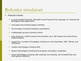 Robotics simulators
 Features include:
 a visual programming tool, Microsoft Visual Programming Language, for creating and
debugging robot applications
 web-based and windows-based interfaces
 3D simulation (including hardware acceleration)
 a lightweight services-oriented runtime
 easy access to a robot's sensors and actuators via a .NET-based concurrent library
implementation
 support for a number of languages including C# and Visual Basic .NET, JScript, and
IronPython
 Location technologies including GPS
 Speech technologies including text to speech and speech recognition
 Vision technologies including color tracking, line tracking, and simplified face and
hand gesture detection
 