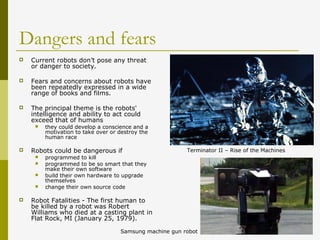 Dangers and fears
 Current robots don’t pose any threat
or danger to society.
 Fears and concerns about robots have
been repeatedly expressed in a wide
range of books and films.
 The principal theme is the robots'
intelligence and ability to act could
exceed that of humans
 they could develop a conscience and a
motivation to take over or destroy the
human race
 Robots could be dangerous if
 programmed to kill
 programmed to be so smart that they
make their own software
 build their own hardware to upgrade
themselves
 change their own source code
 Robot Fatalities - The first human to
be killed by a robot was Robert
Williams who died at a casting plant in
Flat Rock, MI (January 25, 1979).
Terminator II – Rise of the Machines
Samsung machine gun robot
 