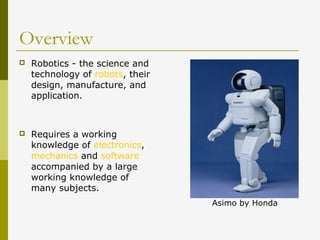 Overview
 Robotics - the science and
technology of robots, their
design, manufacture, and
application.
 Requires a working
knowledge of electronics,
mechanics and software
accompanied by a large
working knowledge of
many subjects.
Asimo by Honda
 