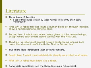 Literature
 Three Laws of Robotics
 a set of three rules written by Isaac Asimov in his 1942 short story
"Runaround“.
 First law: A robot may not injure a human being or, through inaction,
allow a human being to come to harm.
 Second law: A robot must obey orders given to it by human beings,
except where such orders would conflict with the First Law.
 Third law: A robot must protect its own existence as long as such
protection does not conflict with the First or Second Law.
 Two more laws introduced later by other writers.
 Fourth law: A robot must establish its identity as a robot in all cases.
 Fifth law: A robot must know it is a robot.
 Roboticists sometimes see the these laws as a future ideal.
 