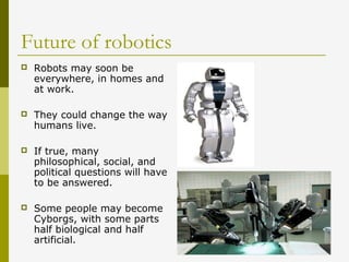 Future of robotics
 Robots may soon be
everywhere, in homes and
at work.
 They could change the way
humans live.
 If true, many
philosophical, social, and
political questions will have
to be answered.
 Some people may become
Cyborgs, with some parts
half biological and half
artificial.
 