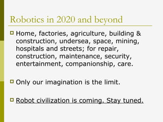 Robotics in 2020 and beyond
 Home, factories, agriculture, building &
construction, undersea, space, mining,
hospitals and streets; for repair,
construction, maintenance, security,
entertainment, companionship, care.
 Only our imagination is the limit.
 Robot civilization is coming. Stay tuned.
 