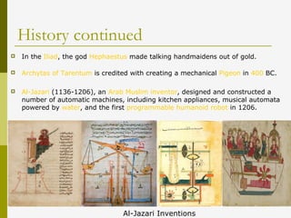 History continued
 In the Iliad, the god Hephaestus made talking handmaidens out of gold.
 Archytas of Tarentum is credited with creating a mechanical Pigeon in 400 BC.
 Al-Jazari (1136-1206), an Arab Muslim inventor, designed and constructed a
number of automatic machines, including kitchen appliances, musical automata
powered by water, and the first programmable humanoid robot in 1206.
Al-Jazari Inventions
 