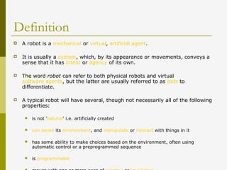 Definition
 A robot is a mechanical or virtual, artificial agent.
 It is usually a system, which, by its appearance or movements, conveys a
sense that it has intent or agency of its own.
 The word robot can refer to both physical robots and virtual
software agents, but the latter are usually referred to as bots to
differentiate.
 A typical robot will have several, though not necessarily all of the following
properties:
 is not 'natural' i.e. artificially created
 can sense its environment, and manipulate or interact with things in it
 has some ability to make choices based on the environment, often using
automatic control or a preprogrammed sequence
 is programmable
 