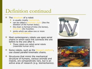 Definition continued
 The structure of a robot
 is usually mostly mechanical.
 can be called a kinematic chain (like the
skeleton of the human body).
 the chain is formed of links (its bones),
actuators (its muscles).
 joints which can allow one or more
degrees of freedom.
 Most contemporary robots use open serial
chains in which each link connects the one
before to the one after it.
 These robots are called serial robots
(resemble human arm).
 Some robots, such as the Stewart platform,
use closed parallel kinematic chains.
 Structures that mimic the mechanical
structure of humans, various animals and
insects, are comparatively rare, but is an
active area of research (e.g. biomechanics).
 