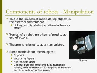 Components of robots - Manipulation
 This is the process of manipulating objects in
the external environment
 pick up, modify, destroy or otherwise have an
effect.
 ‘Hands' of a robot are often referred to as
end effectors.
 The arm is referred to as a manipulator.
 Some manipulation technologies:
 Grippers
 Vacuum grippers
 Magnetic grippers
 General purpose effectors: fully humanoid
hands, with as many as 20 degrees of freedom
and hundreds of tactile sensor
Gripper
 