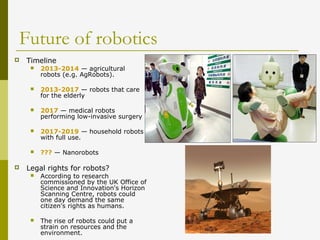 Future of robotics
 Timeline
 2013-2014 — agricultural
robots (e.g. AgRobots).
 2013-2017 — robots that care
for the elderly
 2017 — medical robots
performing low-invasive surgery
 2017-2019 — household robots
with full use.
 ??? — Nanorobots
 Legal rights for robots?
 According to research
commissioned by the UK Office of
Science and Innovation's Horizon
Scanning Centre, robots could
one day demand the same
citizen's rights as humans.
 The rise of robots could put a
strain on resources and the
environment.
 