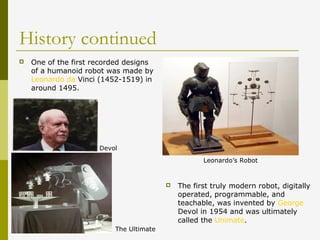 History continued
 One of the first recorded designs
of a humanoid robot was made by
Leonardo da Vinci (1452-1519) in
around 1495.
 The first truly modern robot, digitally
operated, programmable, and
teachable, was invented by George
Devol in 1954 and was ultimately
called the Unimate.
Leonardo’s Robot
Devol
The Ultimate
 