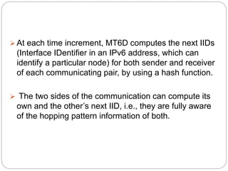  At each time increment, MT6D computes the next IIDs
(Interface IDentifier in an IPv6 address, which can
identify a particular node) for both sender and receiver
of each communicating pair, by using a hash function.
 The two sides of the communication can compute its
own and the other’s next IID, i.e., they are fully aware
of the hopping pattern information of both.
 