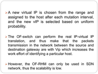 A new virtual IP is chosen from the range and
assigned to the host after each mutation interval,
and the new vIP is selected based on uniform
probability.
 The OF-switch can perform the real IP-virtual IP
translation, and thus make that the packets
transmission in the network between the source and
destination gateway are with Vip which increases the
work effort of identifying a particular host.
 However, the OF-RHM can only be used in SDN
network, thus the scalability is low.
 