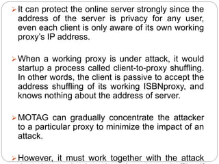It can protect the online server strongly since the
address of the server is privacy for any user,
even each client is only aware of its own working
proxy’s IP address.
When a working proxy is under attack, it would
startup a process called client-to-proxy shuffling.
In other words, the client is passive to accept the
address shuffling of its working ISBNproxy, and
knows nothing about the address of server.
MOTAG can gradually concentrate the attacker
to a particular proxy to minimize the impact of an
attack.
However, it must work together with the attack
 