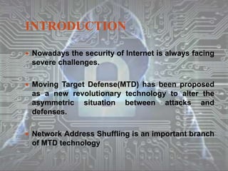 INTRODUCTION
 Nowadays the security of Internet is always facing
severe challenges.
 Moving Target Defense(MTD) has been proposed
as a new revolutionary technology to alter the
asymmetric situation between attacks and
defenses.
 Network Address Shuffling is an important branch
of MTD technology
 