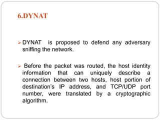6.DYNAT
 DYNAT is proposed to defend any adversary
sniffing the network.
 Before the packet was routed, the host identity
information that can uniquely describe a
connection between two hosts, host portion of
destination’s IP address, and TCP/UDP port
number, were translated by a cryptographic
algorithm.
 