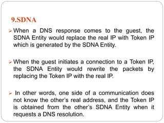 9.SDNA
 When a DNS response comes to the guest, the
SDNA Entity would replace the real IP with Token IP
which is generated by the SDNA Entity.
 When the guest initiates a connection to a Token IP,
the SDNA Entity would rewrite the packets by
replacing the Token IP with the real IP.
 In other words, one side of a communication does
not know the other’s real address, and the Token IP
is obtained from the other’s SDNA Entity when it
requests a DNS resolution.
 