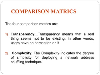 COMPARISON MATRICS
The four comparison metrics are:
1) Transparency: Transparency means that a real
thing seems not to be existing, in other words,
users have no perception on it.
2) Complexity: The Complexity indicates the degree
of simplicity for deploying a network address
shuffling technique.
 